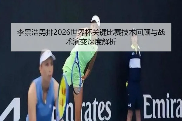 李景浩男排2026世界杯关键比赛技术回顾与战术演变深度解析