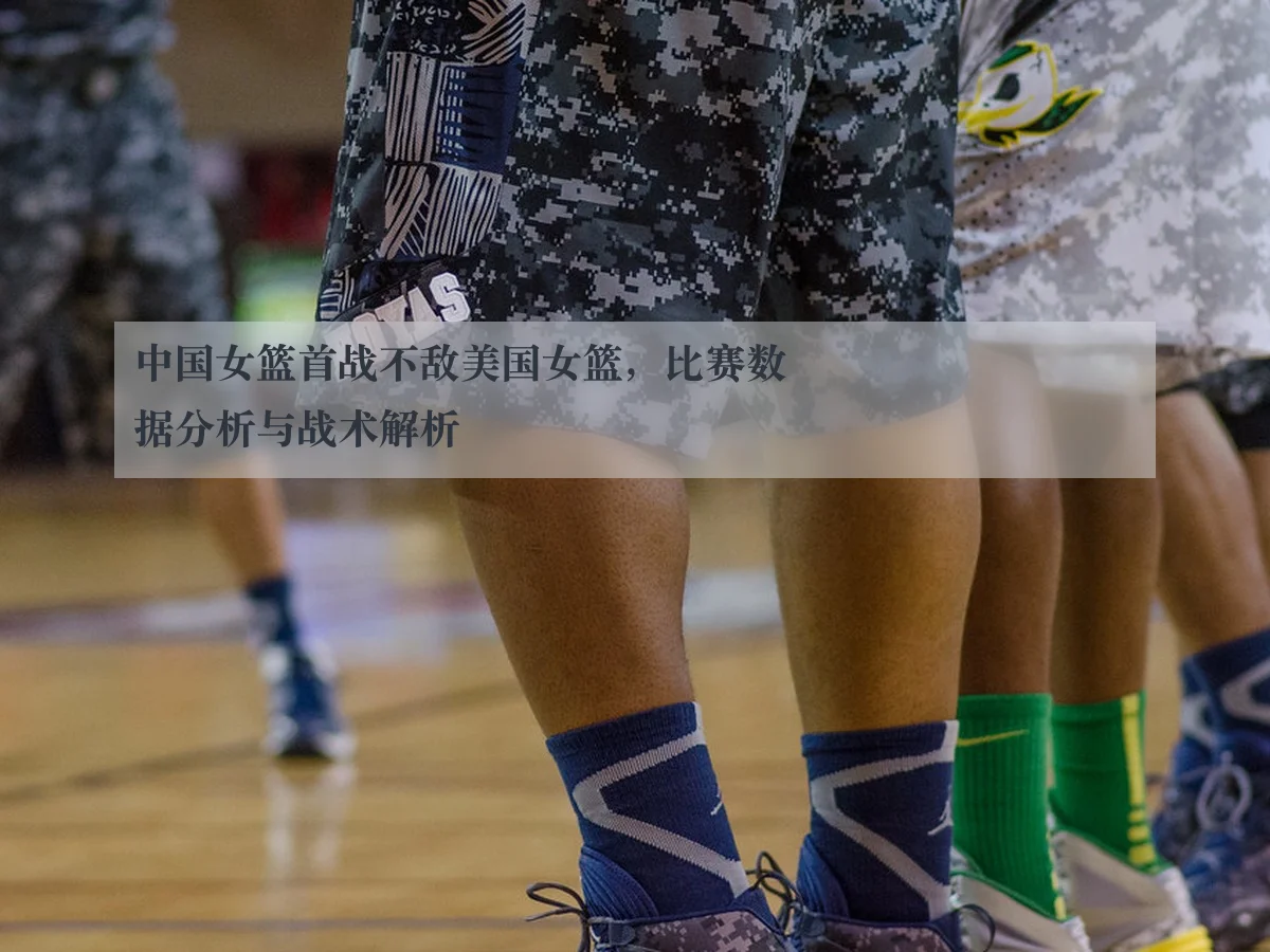 中国女篮首战不敌美国女篮，比赛数据分析与战术解析